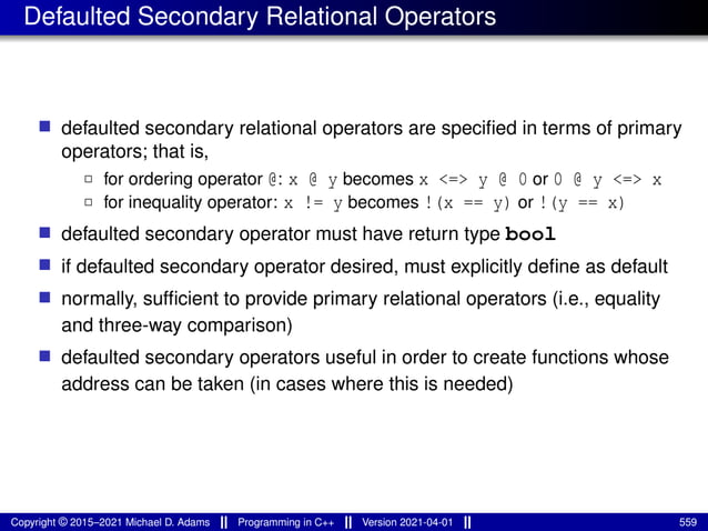Defaulted Secondary Relational Operators
■ defaulted secondary relational operators are specified in terms of primary
operators; that is,
2 for ordering operator @: x @ y becomes x <=> y @ 0 or 0 @ y <=> x
2 for inequality operator: x != y becomes !(x == y) or !(y == x)
■ defaulted secondary operator must have return type bool
■ if defaulted secondary operator desired, must explicitly define as default
■ normally, sufficient to provide primary relational operators (i.e., equality
and three-way comparison)
■ defaulted secondary operators useful in order to create functions whose
address can be taken (in cases where this is needed)
Copyright © 2015–2021 Michael D. Adams Programming in C++ Version 2021-04-01 559
 