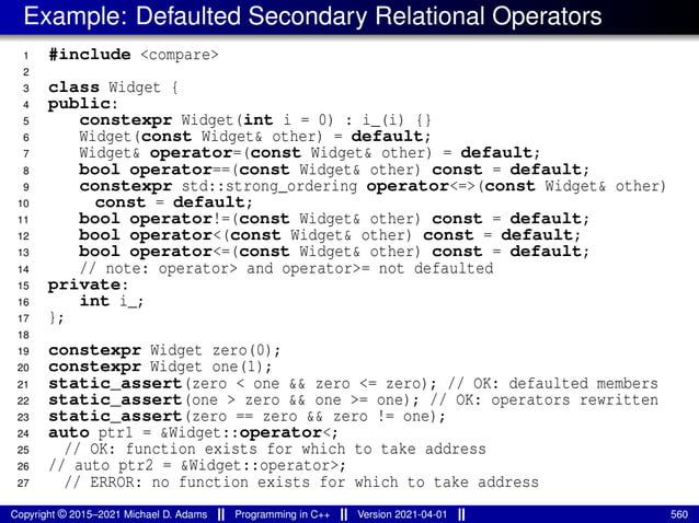 Example: Defaulted Secondary Relational Operators
1 #include <compare>
2
3 class Widget {
4 public:
5 constexpr Widget(int i = 0) : i_(i) {}
6 Widget(const Widget& other) = default;
7 Widget& operator=(const Widget& other) = default;
8 bool operator==(const Widget& other) const = default;
9 constexpr std::strong_ordering operator<=>(const Widget& other)
10 const = default;
11 bool operator!=(const Widget& other) const = default;
12 bool operator<(const Widget& other) const = default;
13 bool operator<=(const Widget& other) const = default;
14 // note: operator> and operator>= not defaulted
15 private:
16 int i_;
17 };
18
19 constexpr Widget zero(0);
20 constexpr Widget one(1);
21 static_assert(zero < one && zero <= zero); // OK: defaulted members
22 static_assert(one > zero && one >= one); // OK: operators rewritten
23 static_assert(zero == zero && zero != one);
24 auto ptr1 = &Widget::operator<;
25 // OK: function exists for which to take address
26 // auto ptr2 = &Widget::operator>;
27 // ERROR: no function exists for which to take address
Copyright © 2015–2021 Michael D. Adams Programming in C++ Version 2021-04-01 560
 