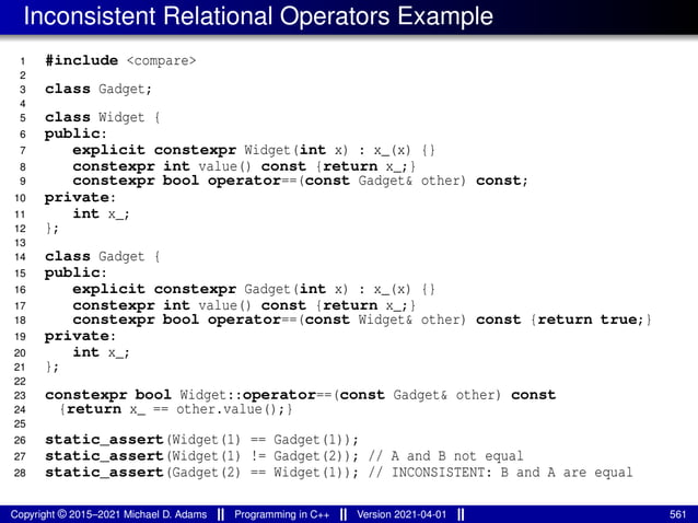 Inconsistent Relational Operators Example
1 #include <compare>
2
3 class Gadget;
4
5 class Widget {
6 public:
7 explicit constexpr Widget(int x) : x_(x) {}
8 constexpr int value() const {return x_;}
9 constexpr bool operator==(const Gadget& other) const;
10 private:
11 int x_;
12 };
13
14 class Gadget {
15 public:
16 explicit constexpr Gadget(int x) : x_(x) {}
17 constexpr int value() const {return x_;}
18 constexpr bool operator==(const Widget& other) const {return true;}
19 private:
20 int x_;
21 };
22
23 constexpr bool Widget::operator==(const Gadget& other) const
24 {return x_ == other.value();}
25
26 static_assert(Widget(1) == Gadget(1));
27 static_assert(Widget(1) != Gadget(2)); // A and B not equal
28 static_assert(Gadget(2) == Widget(1)); // INCONSISTENT: B and A are equal
Copyright © 2015–2021 Michael D. Adams Programming in C++ Version 2021-04-01 561
 