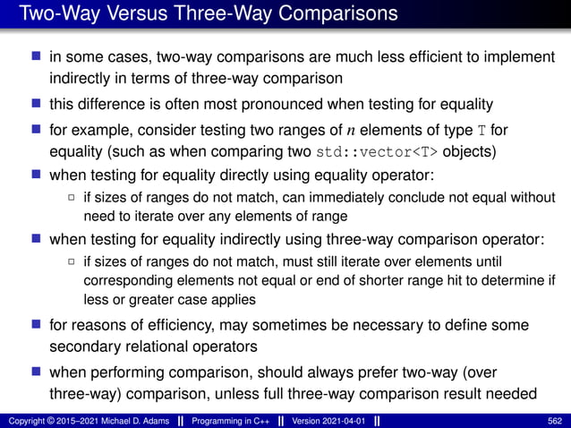 Two-Way Versus Three-Way Comparisons
■ in some cases, two-way comparisons are much less efficient to implement
indirectly in terms of three-way comparison
■ this difference is often most pronounced when testing for equality
■ for example, consider testing two ranges of n elements of type T for
equality (such as when comparing two std::vector<T> objects)
■ when testing for equality directly using equality operator:
2 if sizes of ranges do not match, can immediately conclude not equal without
need to iterate over any elements of range
■ when testing for equality indirectly using three-way comparison operator:
2 if sizes of ranges do not match, must still iterate over elements until
corresponding elements not equal or end of shorter range hit to determine if
less or greater case applies
■ for reasons of efficiency, may sometimes be necessary to define some
secondary relational operators
■ when performing comparison, should always prefer two-way (over
three-way) comparison, unless full three-way comparison result needed
Copyright © 2015–2021 Michael D. Adams Programming in C++ Version 2021-04-01 562
 