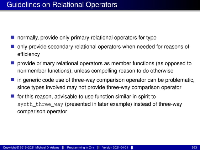 Guidelines on Relational Operators
■ normally, provide only primary relational operators for type
■ only provide secondary relational operators when needed for reasons of
efficiency
■ provide primary relational operators as member functions (as opposed to
nonmember functions), unless compelling reason to do otherwise
■ in generic code use of three-way comparison operator can be problematic,
since types involved may not provide three-way comparison operator
■ for this reason, advisable to use function similar in spirit to
synth_three_way (presented in later example) instead of three-way
comparison operator
Copyright © 2015–2021 Michael D. Adams Programming in C++ Version 2021-04-01 563
 