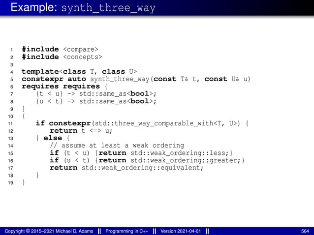 Example: synth_three_way
1 #include <compare>
2 #include <concepts>
3
4 template<class T, class U>
5 constexpr auto synth_three_way(const T& t, const U& u)
6 requires requires {
7 {t < u} -> std::same_as<bool>;
8 {u < t} -> std::same_as<bool>;
9 }
10 {
11 if constexpr(std::three_way_comparable_with<T, U>) {
12 return t <=> u;
13 } else {
14 // assume at least a weak ordering
15 if (t < u) {return std::weak_ordering::less;}
16 if (u < t) {return std::weak_ordering::greater;}
17 return std::weak_ordering::equivalent;
18 }
19 }
Copyright © 2015–2021 Michael D. Adams Programming in C++ Version 2021-04-01 564
 