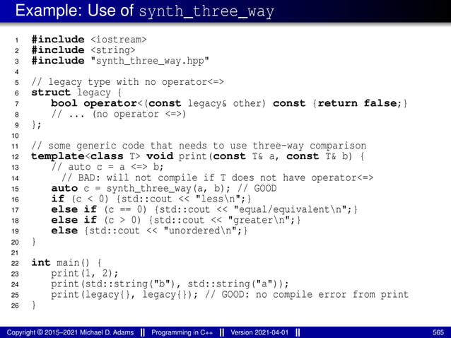 Example: Use of synth_three_way
1 #include <iostream>
2 #include <string>
3 #include "synth_three_way.hpp"
4
5 // legacy type with no operator<=>
6 struct legacy {
7 bool operator<(const legacy& other) const {return false;}
8 // ... (no operator <=>)
9 };
10
11 // some generic code that needs to use three-way comparison
12 template<class T> void print(const T& a, const T& b) {
13 // auto c = a <=> b;
14 // BAD: will not compile if T does not have operator<=>
15 auto c = synth_three_way(a, b); // GOOD
16 if (c < 0) {std::cout << "lessn";}
17 else if (c == 0) {std::cout << "equal/equivalentn";}
18 else if (c > 0) {std::cout << "greatern";}
19 else {std::cout << "unorderedn";}
20 }
21
22 int main() {
23 print(1, 2);
24 print(std::string("b"), std::string("a"));
25 print(legacy{}, legacy{}); // GOOD: no compile error from print
26 }
Copyright © 2015–2021 Michael D. Adams Programming in C++ Version 2021-04-01 565
 