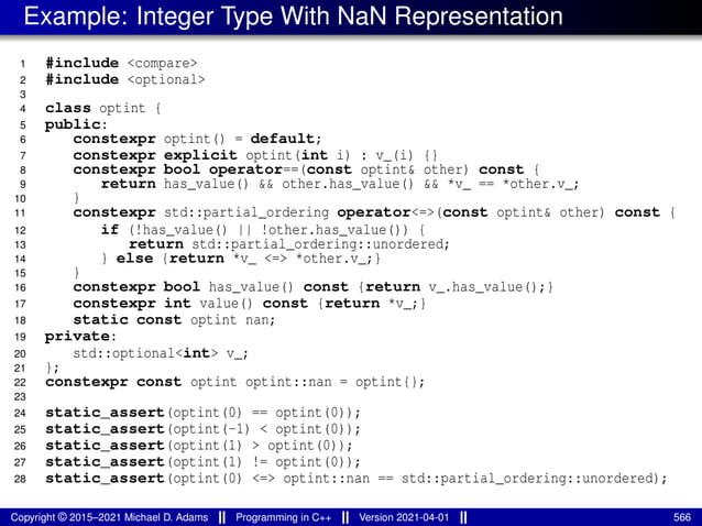 Example: Integer Type With NaN Representation
1 #include <compare>
2 #include <optional>
3
4 class optint {
5 public:
6 constexpr optint() = default;
7 constexpr explicit optint(int i) : v_(i) {}
8 constexpr bool operator==(const optint& other) const {
9 return has_value() && other.has_value() && *v_ == *other.v_;
10 }
11 constexpr std::partial_ordering operator<=>(const optint& other) const {
12 if (!has_value() || !other.has_value()) {
13 return std::partial_ordering::unordered;
14 } else {return *v_ <=> *other.v_;}
15 }
16 constexpr bool has_value() const {return v_.has_value();}
17 constexpr int value() const {return *v_;}
18 static const optint nan;
19 private:
20 std::optional<int> v_;
21 };
22 constexpr const optint optint::nan = optint{};
23
24 static_assert(optint(0) == optint(0));
25 static_assert(optint(-1) < optint(0));
26 static_assert(optint(1) > optint(0));
27 static_assert(optint(1) != optint(0));
28 static_assert(optint(0) <=> optint::nan == std::partial_ordering::unordered);
Copyright © 2015–2021 Michael D. Adams Programming in C++ Version 2021-04-01 566
 