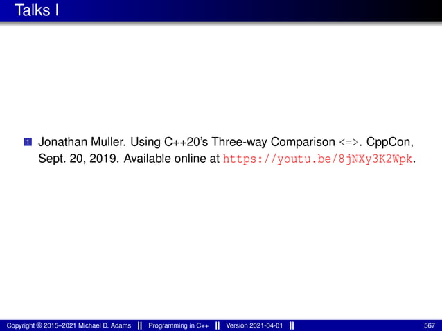 Talks I
1 Jonathan Muller. Using C++20’s Three-way Comparison <=>. CppCon,
Sept. 20, 2019. Available online at https://youtu.be/8jNXy3K2Wpk.
Copyright © 2015–2021 Michael D. Adams Programming in C++ Version 2021-04-01 567
 