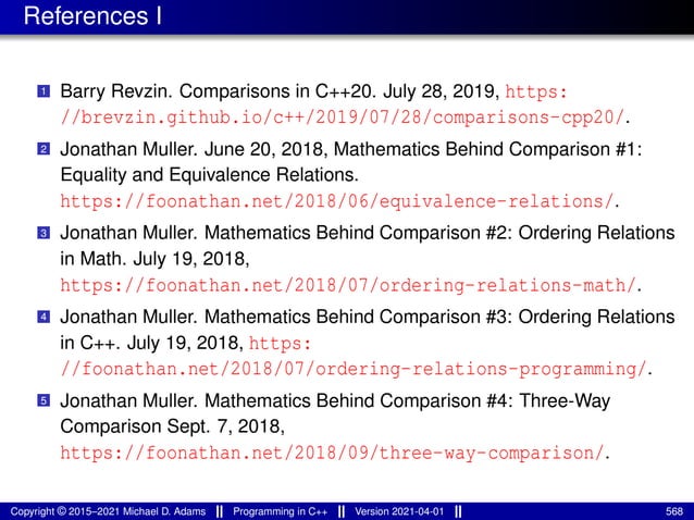 References I
1 Barry Revzin. Comparisons in C++20. July 28, 2019, https:
//brevzin.github.io/c++/2019/07/28/comparisons-cpp20/.
2 Jonathan Muller. June 20, 2018, Mathematics Behind Comparison #1:
Equality and Equivalence Relations.
https://foonathan.net/2018/06/equivalence-relations/.
3 Jonathan Muller. Mathematics Behind Comparison #2: Ordering Relations
in Math. July 19, 2018,
https://foonathan.net/2018/07/ordering-relations-math/.
4 Jonathan Muller. Mathematics Behind Comparison #3: Ordering Relations
in C++. July 19, 2018, https:
//foonathan.net/2018/07/ordering-relations-programming/.
5 Jonathan Muller. Mathematics Behind Comparison #4: Three-Way
Comparison Sept. 7, 2018,
https://foonathan.net/2018/09/three-way-comparison/.
Copyright © 2015–2021 Michael D. Adams Programming in C++ Version 2021-04-01 568
 