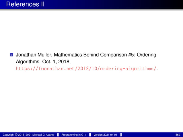 References II
6 Jonathan Muller. Mathematics Behind Comparison #5: Ordering
Algorithms. Oct. 1, 2018,
https://foonathan.net/2018/10/ordering-algorithms/.
Copyright © 2015–2021 Michael D. Adams Programming in C++ Version 2021-04-01 569
 
