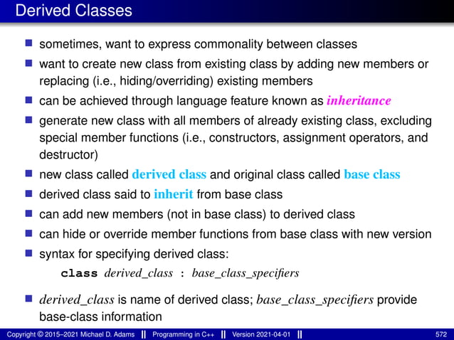 Derived Classes
■ sometimes, want to express commonality between classes
■ want to create new class from existing class by adding new members or
replacing (i.e., hiding/overriding) existing members
■ can be achieved through language feature known as inheritance
■ generate new class with all members of already existing class, excluding
special member functions (i.e., constructors, assignment operators, and
destructor)
■ new class called derived class and original class called base class
■ derived class said to inherit from base class
■ can add new members (not in base class) to derived class
■ can hide or override member functions from base class with new version
■ syntax for specifying derived class:
class derived_class : base_class_specifiers
■ derived_class is name of derived class; base_class_specifiers provide
base-class information
Copyright © 2015–2021 Michael D. Adams Programming in C++ Version 2021-04-01 572
 