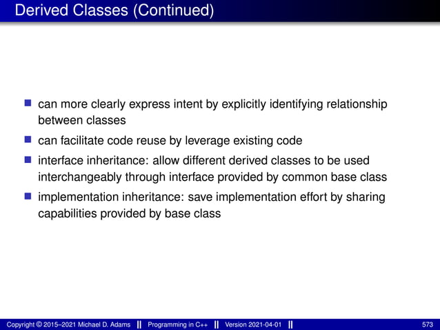 Derived Classes (Continued)
■ can more clearly express intent by explicitly identifying relationship
between classes
■ can facilitate code reuse by leverage existing code
■ interface inheritance: allow different derived classes to be used
interchangeably through interface provided by common base class
■ implementation inheritance: save implementation effort by sharing
capabilities provided by base class
Copyright © 2015–2021 Michael D. Adams Programming in C++ Version 2021-04-01 573
 
