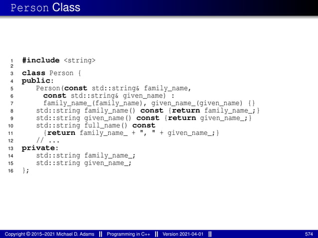 Person Class
1 #include <string>
2
3 class Person {
4 public:
5 Person(const std::string& family_name,
6 const std::string& given_name) :
7 family_name_(family_name), given_name_(given_name) {}
8 std::string family_name() const {return family_name_;}
9 std::string given_name() const {return given_name_;}
10 std::string full_name() const
11 {return family_name_ + ", " + given_name_;}
12 // ...
13 private:
14 std::string family_name_;
15 std::string given_name_;
16 };
Copyright © 2015–2021 Michael D. Adams Programming in C++ Version 2021-04-01 574
 