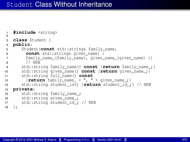 Student Class Without Inheritance
1 #include <string>
2
3 class Student {
4 public:
5 Student(const std::string& family_name,
6 const std::string& given_name) :
7 family_name_(family_name), given_name_(given_name) {}
8 // NEW
9 std::string family_name() const {return family_name_;}
10 std::string given_name() const {return given_name_;}
11 std::string full_name() const
12 {return family_name_ + ", " + given_name_;}
13 std::string student_id() {return student_id_;} // NEW
14 private:
15 std::string family_name_;
16 std::string given_name_;
17 std::string student_id_; // NEW
18 };
Copyright © 2015–2021 Michael D. Adams Programming in C++ Version 2021-04-01 575
 