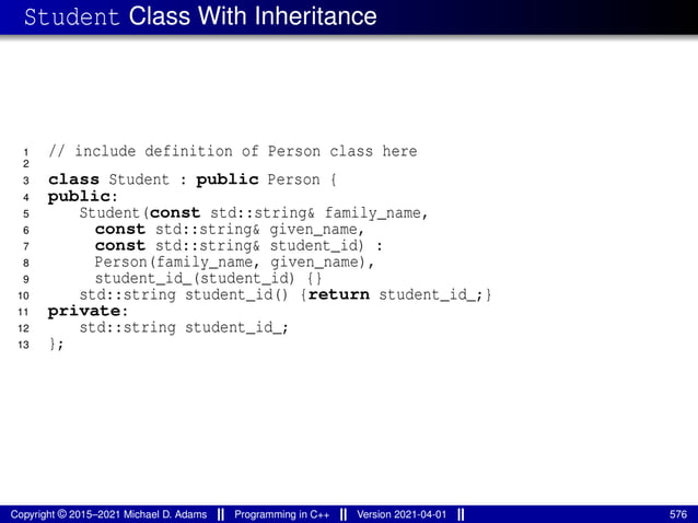 Student Class With Inheritance
1 // include definition of Person class here
2
3 class Student : public Person {
4 public:
5 Student(const std::string& family_name,
6 const std::string& given_name,
7 const std::string& student_id) :
8 Person(family_name, given_name),
9 student_id_(student_id) {}
10 std::string student_id() {return student_id_;}
11 private:
12 std::string student_id_;
13 };
Copyright © 2015–2021 Michael D. Adams Programming in C++ Version 2021-04-01 576
 