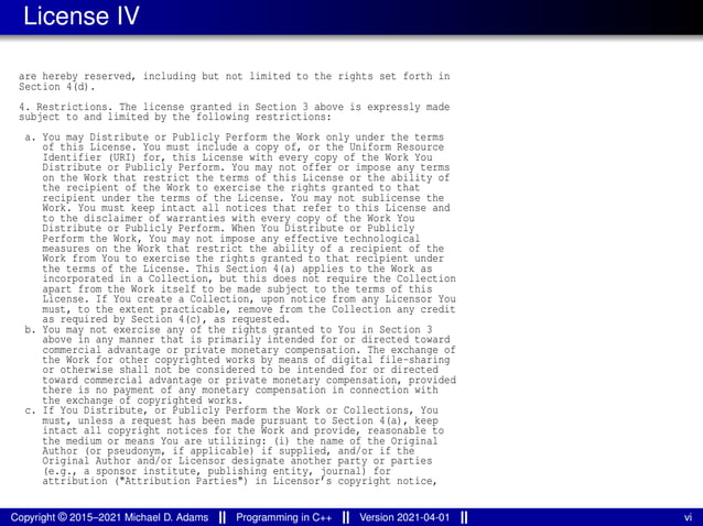 License IV
are hereby reserved, including but not limited to the rights set forth in
Section 4(d).
4. Restrictions. The license granted in Section 3 above is expressly made
subject to and limited by the following restrictions:
a. You may Distribute or Publicly Perform the Work only under the terms
of this License. You must include a copy of, or the Uniform Resource
Identifier (URI) for, this License with every copy of the Work You
Distribute or Publicly Perform. You may not offer or impose any terms
on the Work that restrict the terms of this License or the ability of
the recipient of the Work to exercise the rights granted to that
recipient under the terms of the License. You may not sublicense the
Work. You must keep intact all notices that refer to this License and
to the disclaimer of warranties with every copy of the Work You
Distribute or Publicly Perform. When You Distribute or Publicly
Perform the Work, You may not impose any effective technological
measures on the Work that restrict the ability of a recipient of the
Work from You to exercise the rights granted to that recipient under
the terms of the License. This Section 4(a) applies to the Work as
incorporated in a Collection, but this does not require the Collection
apart from the Work itself to be made subject to the terms of this
License. If You create a Collection, upon notice from any Licensor You
must, to the extent practicable, remove from the Collection any credit
as required by Section 4(c), as requested.
b. You may not exercise any of the rights granted to You in Section 3
above in any manner that is primarily intended for or directed toward
commercial advantage or private monetary compensation. The exchange of
the Work for other copyrighted works by means of digital file-sharing
or otherwise shall not be considered to be intended for or directed
toward commercial advantage or private monetary compensation, provided
there is no payment of any monetary compensation in connection with
the exchange of copyrighted works.
c. If You Distribute, or Publicly Perform the Work or Collections, You
must, unless a request has been made pursuant to Section 4(a), keep
intact all copyright notices for the Work and provide, reasonable to
the medium or means You are utilizing: (i) the name of the Original
Author (or pseudonym, if applicable) if supplied, and/or if the
Original Author and/or Licensor designate another party or parties
(e.g., a sponsor institute, publishing entity, journal) for
attribution ("Attribution Parties") in Licensor’s copyright notice,
Copyright © 2015–2021 Michael D. Adams Programming in C++ Version 2021-04-01 vi
 