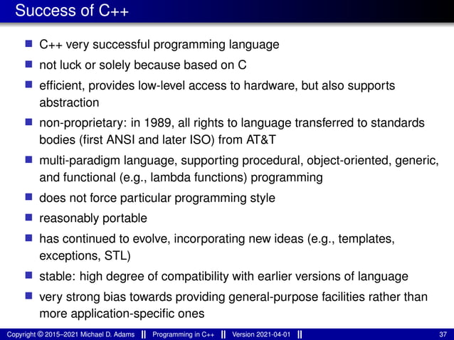 Success of C++
■ C++ very successful programming language
■ not luck or solely because based on C
■ efficient, provides low-level access to hardware, but also supports
abstraction
■ non-proprietary: in 1989, all rights to language transferred to standards
bodies (first ANSI and later ISO) from AT&T
■ multi-paradigm language, supporting procedural, object-oriented, generic,
and functional (e.g., lambda functions) programming
■ does not force particular programming style
■ reasonably portable
■ has continued to evolve, incorporating new ideas (e.g., templates,
exceptions, STL)
■ stable: high degree of compatibility with earlier versions of language
■ very strong bias towards providing general-purpose facilities rather than
more application-specific ones
Copyright © 2015–2021 Michael D. Adams Programming in C++ Version 2021-04-01 37
 