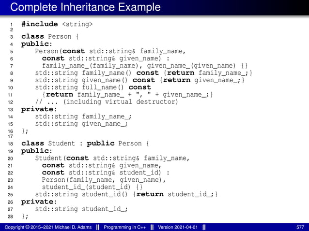 Complete Inheritance Example
1 #include <string>
2
3 class Person {
4 public:
5 Person(const std::string& family_name,
6 const std::string& given_name) :
7 family_name_(family_name), given_name_(given_name) {}
8 std::string family_name() const {return family_name_;}
9 std::string given_name() const {return given_name_;}
10 std::string full_name() const
11 {return family_name_ + ", " + given_name_;}
12 // ... (including virtual destructor)
13 private:
14 std::string family_name_;
15 std::string given_name_;
16 };
17
18 class Student : public Person {
19 public:
20 Student(const std::string& family_name,
21 const std::string& given_name,
22 const std::string& student_id) :
23 Person(family_name, given_name),
24 student_id_(student_id) {}
25 std::string student_id() {return student_id_;}
26 private:
27 std::string student_id_;
28 };
Copyright © 2015–2021 Michael D. Adams Programming in C++ Version 2021-04-01 577
 