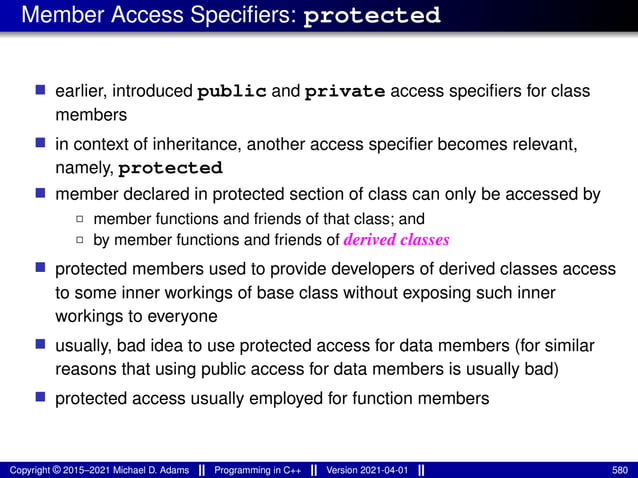 Member Access Specifiers: protected
■ earlier, introduced public and private access specifiers for class
members
■ in context of inheritance, another access specifier becomes relevant,
namely, protected
■ member declared in protected section of class can only be accessed by
2 member functions and friends of that class; and
2 by member functions and friends of derived classes
■ protected members used to provide developers of derived classes access
to some inner workings of base class without exposing such inner
workings to everyone
■ usually, bad idea to use protected access for data members (for similar
reasons that using public access for data members is usually bad)
■ protected access usually employed for function members
Copyright © 2015–2021 Michael D. Adams Programming in C++ Version 2021-04-01 580
 