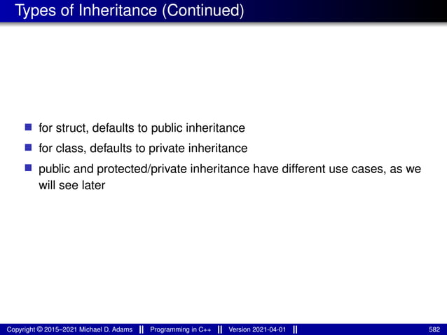 Types of Inheritance (Continued)
■ for struct, defaults to public inheritance
■ for class, defaults to private inheritance
■ public and protected/private inheritance have different use cases, as we
will see later
Copyright © 2015–2021 Michael D. Adams Programming in C++ Version 2021-04-01 582
 