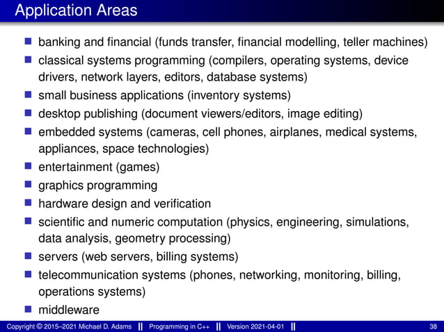 Application Areas
■ banking and financial (funds transfer, financial modelling, teller machines)
■ classical systems programming (compilers, operating systems, device
drivers, network layers, editors, database systems)
■ small business applications (inventory systems)
■ desktop publishing (document viewers/editors, image editing)
■ embedded systems (cameras, cell phones, airplanes, medical systems,
appliances, space technologies)
■ entertainment (games)
■ graphics programming
■ hardware design and verification
■ scientific and numeric computation (physics, engineering, simulations,
data analysis, geometry processing)
■ servers (web servers, billing systems)
■ telecommunication systems (phones, networking, monitoring, billing,
operations systems)
■ middleware
Copyright © 2015–2021 Michael D. Adams Programming in C++ Version 2021-04-01 38
 