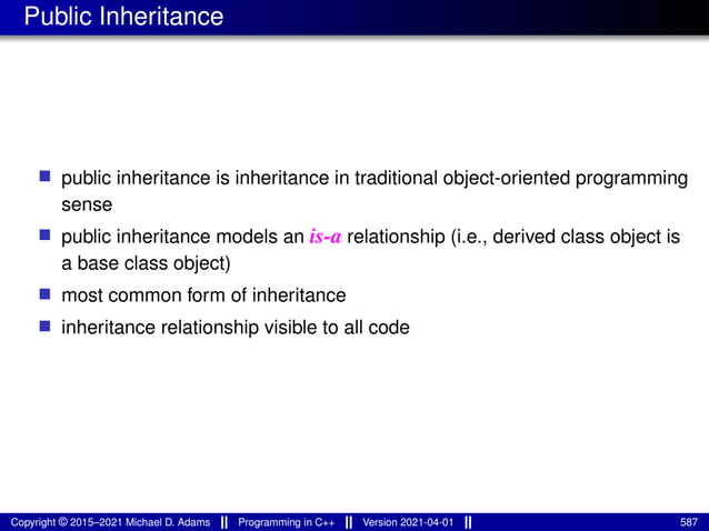Public Inheritance
■ public inheritance is inheritance in traditional object-oriented programming
sense
■ public inheritance models an is-a relationship (i.e., derived class object is
a base class object)
■ most common form of inheritance
■ inheritance relationship visible to all code
Copyright © 2015–2021 Michael D. Adams Programming in C++ Version 2021-04-01 587
 
