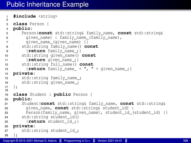 Public Inheritance Example
1 #include <string>
2
3 class Person {
4 public:
5 Person(const std::string& family_name, const std::string&
6 given_name) : family_name_(family_name),
7 given_name_(given_name) {}
8 std::string family_name() const
9 {return family_name_;}
10 std::string given_name() const
11 {return given_name_;}
12 std::string full_name() const
13 {return family_name_ + ", " + given_name_;}
14 private:
15 std::string family_name_;
16 std::string given_name_;
17 };
18
19 class Student : public Person {
20 public:
21 Student(const std::string& family_name, const std::string&
22 given_name, const std::string& student_id) :
23 Person(family_name, given_name), student_id_(student_id) {}
24 std::string student_id()
25 {return student_id_;}
26 private:
27 std::string student_id_;
28 };
Copyright © 2015–2021 Michael D. Adams Programming in C++ Version 2021-04-01 588
 