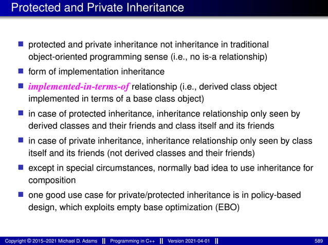 Protected and Private Inheritance
■ protected and private inheritance not inheritance in traditional
object-oriented programming sense (i.e., no is-a relationship)
■ form of implementation inheritance
■ implemented-in-terms-of relationship (i.e., derived class object
implemented in terms of a base class object)
■ in case of protected inheritance, inheritance relationship only seen by
derived classes and their friends and class itself and its friends
■ in case of private inheritance, inheritance relationship only seen by class
itself and its friends (not derived classes and their friends)
■ except in special circumstances, normally bad idea to use inheritance for
composition
■ one good use case for private/protected inheritance is in policy-based
design, which exploits empty base optimization (EBO)
Copyright © 2015–2021 Michael D. Adams Programming in C++ Version 2021-04-01 589
 