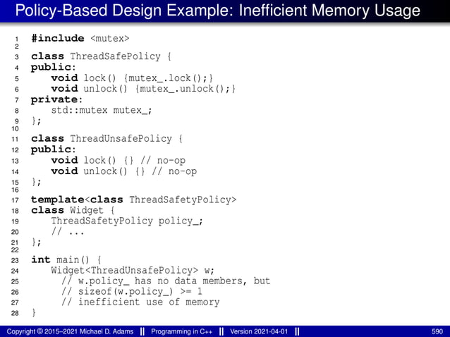 Policy-Based Design Example: Inefficient Memory Usage
1 #include <mutex>
2
3 class ThreadSafePolicy {
4 public:
5 void lock() {mutex_.lock();}
6 void unlock() {mutex_.unlock();}
7 private:
8 std::mutex mutex_;
9 };
10
11 class ThreadUnsafePolicy {
12 public:
13 void lock() {} // no-op
14 void unlock() {} // no-op
15 };
16
17 template<class ThreadSafetyPolicy>
18 class Widget {
19 ThreadSafetyPolicy policy_;
20 // ...
21 };
22
23 int main() {
24 Widget<ThreadUnsafePolicy> w;
25 // w.policy_ has no data members, but
26 // sizeof(w.policy_) >= 1
27 // inefficient use of memory
28 }
Copyright © 2015–2021 Michael D. Adams Programming in C++ Version 2021-04-01 590
 