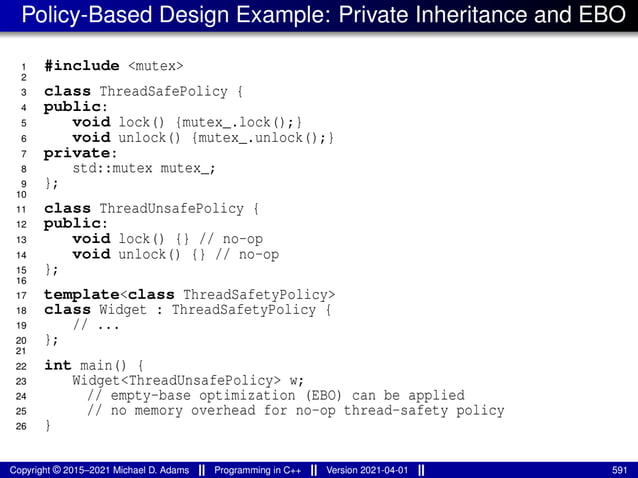 Policy-Based Design Example: Private Inheritance and EBO
1 #include <mutex>
2
3 class ThreadSafePolicy {
4 public:
5 void lock() {mutex_.lock();}
6 void unlock() {mutex_.unlock();}
7 private:
8 std::mutex mutex_;
9 };
10
11 class ThreadUnsafePolicy {
12 public:
13 void lock() {} // no-op
14 void unlock() {} // no-op
15 };
16
17 template<class ThreadSafetyPolicy>
18 class Widget : ThreadSafetyPolicy {
19 // ...
20 };
21
22 int main() {
23 Widget<ThreadUnsafePolicy> w;
24 // empty-base optimization (EBO) can be applied
25 // no memory overhead for no-op thread-safety policy
26 }
Copyright © 2015–2021 Michael D. Adams Programming in C++ Version 2021-04-01 591
 