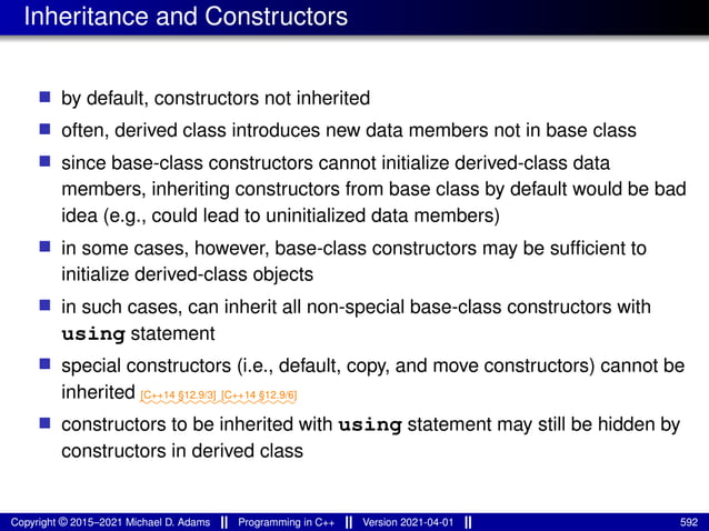 Inheritance and Constructors
■ by default, constructors not inherited
■ often, derived class introduces new data members not in base class
■ since base-class constructors cannot initialize derived-class data
members, inheriting constructors from base class by default would be bad
idea (e.g., could lead to uninitialized data members)
■ in some cases, however, base-class constructors may be sufficient to
initialize derived-class objects
■ in such cases, can inherit all non-special base-class constructors with
using statement
■ special constructors (i.e., default, copy, and move constructors) cannot be
inherited ⁓⁓⁓⁓⁓⁓⁓⁓
[C++14 §12.9/3]
⁓⁓⁓⁓⁓⁓⁓⁓
[C++14 §12.9/6]
■ constructors to be inherited with using statement may still be hidden by
constructors in derived class
Copyright © 2015–2021 Michael D. Adams Programming in C++ Version 2021-04-01 592
 
