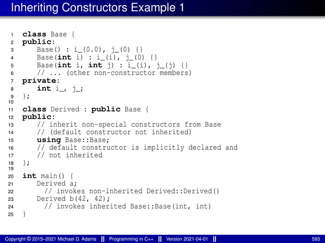 Inheriting Constructors Example 1
1 class Base {
2 public:
3 Base() : i_(0.0), j_(0) {}
4 Base(int i) : i_(i), j_(0) {}
5 Base(int i, int j) : i_(i), j_(j) {}
6 // ... (other non-constructor members)
7 private:
8 int i_, j_;
9 };
10
11 class Derived : public Base {
12 public:
13 // inherit non-special constructors from Base
14 // (default constructor not inherited)
15 using Base::Base;
16 // default constructor is implicitly declared and
17 // not inherited
18 };
19
20 int main() {
21 Derived a;
22 // invokes non-inherited Derived::Derived()
23 Derived b(42, 42);
24 // invokes inherited Base::Base(int, int)
25 }
Copyright © 2015–2021 Michael D. Adams Programming in C++ Version 2021-04-01 593
 