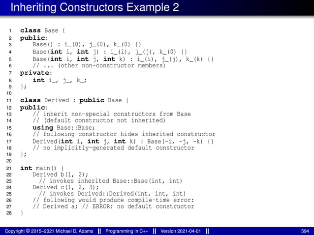 Inheriting Constructors Example 2
1 class Base {
2 public:
3 Base() : i_(0), j_(0), k_(0) {}
4 Base(int i, int j) : i_(i), j_(j), k_(0) {}
5 Base(int i, int j, int k) : i_(i), j_(j), k_(k) {}
6 // ... (other non-constructor members)
7 private:
8 int i_, j_, k_;
9 };
10
11 class Derived : public Base {
12 public:
13 // inherit non-special constructors from Base
14 // (default constructor not inherited)
15 using Base::Base;
16 // following constructor hides inherited constructor
17 Derived(int i, int j, int k) : Base(-i, -j, -k) {}
18 // no implicitly-generated default constructor
19 };
20
21 int main() {
22 Derived b(1, 2);
23 // invokes inherited Base::Base(int, int)
24 Derived c(1, 2, 3);
25 // invokes Derived::Derived(int, int, int)
26 // following would produce compile-time error:
27 // Derived a; // ERROR: no default constructor
28 }
Copyright © 2015–2021 Michael D. Adams Programming in C++ Version 2021-04-01 594
 