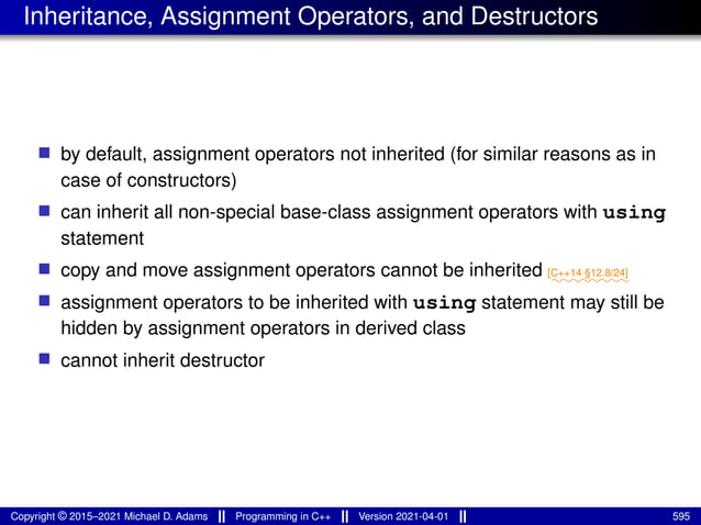 Inheritance, Assignment Operators, and Destructors
■ by default, assignment operators not inherited (for similar reasons as in
case of constructors)
■ can inherit all non-special base-class assignment operators with using
statement
■ copy and move assignment operators cannot be inherited ⁓⁓⁓⁓⁓⁓⁓⁓
[C++14 §12.8/24]
■ assignment operators to be inherited with using statement may still be
hidden by assignment operators in derived class
■ cannot inherit destructor
Copyright © 2015–2021 Michael D. Adams Programming in C++ Version 2021-04-01 595
 