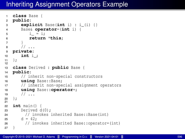 Inheriting Assignment Operators Example
1 class Base {
2 public:
3 explicit Base(int i) : i_(i) {}
4 Base& operator=(int i) {
5 i_ = i;
6 return *this;
7 }
8 // ...
9 private:
10 int i_;
11 };
12
13 class Derived : public Base {
14 public:
15 // inherit non-special constructors
16 using Base::Base;
17 // inherit non-special assignment operators
18 using Base::operator=;
19 // ...
20 };
21
22 int main() {
23 Derived d(0);
24 // invokes inherited Base::Base(int)
25 d = 42;
26 // invokes inherited Base::operator=(int)
27 }
Copyright © 2015–2021 Michael D. Adams Programming in C++ Version 2021-04-01 596
 