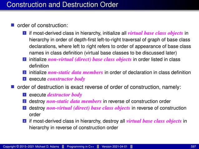 Construction and Destruction Order
■ order of construction:
1 if most-derived class in hierarchy, initialize all virtual base class objects in
hierarchy in order of depth-first left-to-right traversal of graph of base class
declarations, where left to right refers to order of appearance of base class
names in class definition (virtual base classes to be discussed later)
2 initialize non-virtual (direct) base class objects in order listed in class
definition
3 initialize non-static data members in order of declaration in class definition
4 execute constructor body
■ order of destruction is exact reverse of order of construction, namely:
1 execute destructor body
2 destroy non-static data members in reverse of construction order
3 destroy non-virtual (direct) base class objects in reverse of construction
order
4 if most-derived class in hierarchy, destroy all virtual base class objects in
hierarchy in reverse of construction order
Copyright © 2015–2021 Michael D. Adams Programming in C++ Version 2021-04-01 597
 