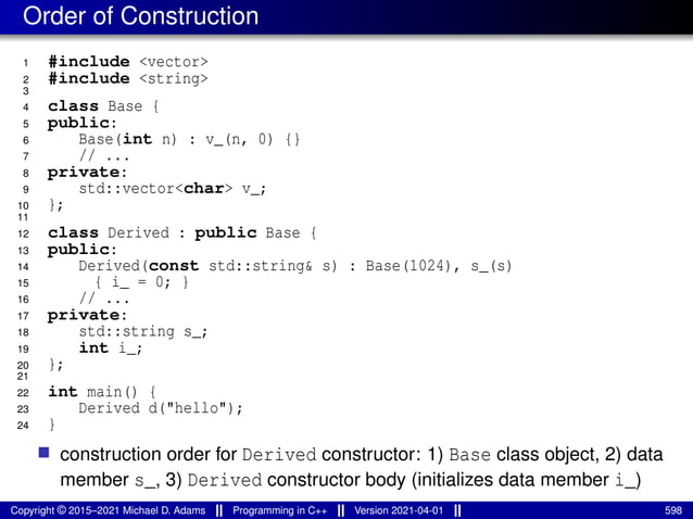 Order of Construction
1 #include <vector>
2 #include <string>
3
4 class Base {
5 public:
6 Base(int n) : v_(n, 0) {}
7 // ...
8 private:
9 std::vector<char> v_;
10 };
11
12 class Derived : public Base {
13 public:
14 Derived(const std::string& s) : Base(1024), s_(s)
15 { i_ = 0; }
16 // ...
17 private:
18 std::string s_;
19 int i_;
20 };
21
22 int main() {
23 Derived d("hello");
24 }
■ construction order for Derived constructor: 1) Base class object, 2) data
member s_, 3) Derived constructor body (initializes data member i_)
Copyright © 2015–2021 Michael D. Adams Programming in C++ Version 2021-04-01 598
 