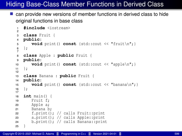 Hiding Base-Class Member Functions in Derived Class
■ can provide new versions of member functions in derived class to hide
original functions in base class
1 #include <iostream>
2
3 class Fruit {
4 public:
5 void print() const {std::cout << "fruitn";}
6 };
7
8 class Apple : public Fruit {
9 public:
10 void print() const {std::cout << "applen";}
11 };
12
13 class Banana : public Fruit {
14 public:
15 void print() const {std::cout << "bananan";}
16 };
17
18 int main() {
19 Fruit f;
20 Apple a;
21 Banana b;
22 f.print(); // calls Fruit::print
23 a.print(); // calls Apple::print
24 b.print(); // calls Banana::print
25 }
Copyright © 2015–2021 Michael D. Adams Programming in C++ Version 2021-04-01 599
 