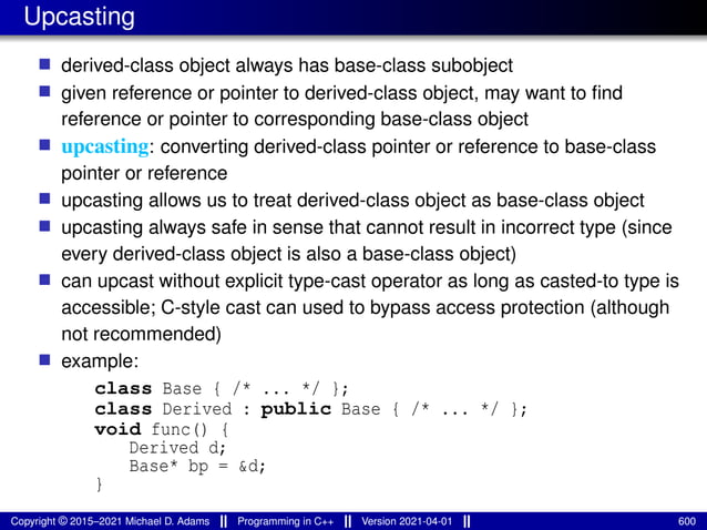 Upcasting
■ derived-class object always has base-class subobject
■ given reference or pointer to derived-class object, may want to find
reference or pointer to corresponding base-class object
■ upcasting: converting derived-class pointer or reference to base-class
pointer or reference
■ upcasting allows us to treat derived-class object as base-class object
■ upcasting always safe in sense that cannot result in incorrect type (since
every derived-class object is also a base-class object)
■ can upcast without explicit type-cast operator as long as casted-to type is
accessible; C-style cast can used to bypass access protection (although
not recommended)
■ example:
class Base { /* ... */ };
class Derived : public Base { /* ... */ };
void func() {
Derived d;
Base* bp = &d;
}
Copyright © 2015–2021 Michael D. Adams Programming in C++ Version 2021-04-01 600
 