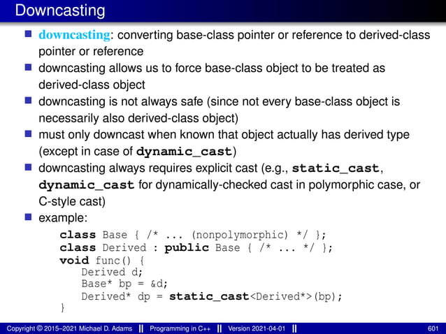 Downcasting
■ downcasting: converting base-class pointer or reference to derived-class
pointer or reference
■ downcasting allows us to force base-class object to be treated as
derived-class object
■ downcasting is not always safe (since not every base-class object is
necessarily also derived-class object)
■ must only downcast when known that object actually has derived type
(except in case of dynamic_cast)
■ downcasting always requires explicit cast (e.g., static_cast,
dynamic_cast for dynamically-checked cast in polymorphic case, or
C-style cast)
■ example:
class Base { /* ... (nonpolymorphic) */ };
class Derived : public Base { /* ... */ };
void func() {
Derived d;
Base* bp = &d;
Derived* dp = static_cast<Derived*>(bp);
}
Copyright © 2015–2021 Michael D. Adams Programming in C++ Version 2021-04-01 601
 