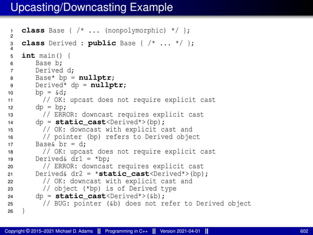 Upcasting/Downcasting Example
1 class Base { /* ... (nonpolymorphic) */ };
2
3 class Derived : public Base { /* ... */ };
4
5 int main() {
6 Base b;
7 Derived d;
8 Base* bp = nullptr;
9 Derived* dp = nullptr;
10 bp = &d;
11 // OK: upcast does not require explicit cast
12 dp = bp;
13 // ERROR: downcast requires explicit cast
14 dp = static_cast<Derived*>(bp);
15 // OK: downcast with explicit cast and
16 // pointer (bp) refers to Derived object
17 Base& br = d;
18 // OK: upcast does not require explicit cast
19 Derived& dr1 = *bp;
20 // ERROR: downcast requires explicit cast
21 Derived& dr2 = *static_cast<Derived*>(bp);
22 // OK: downcast with explicit cast and
23 // object (*bp) is of Derived type
24 dp = static_cast<Derived*>(&b);
25 // BUG: pointer (&b) does not refer to Derived object
26 }
Copyright © 2015–2021 Michael D. Adams Programming in C++ Version 2021-04-01 602
 