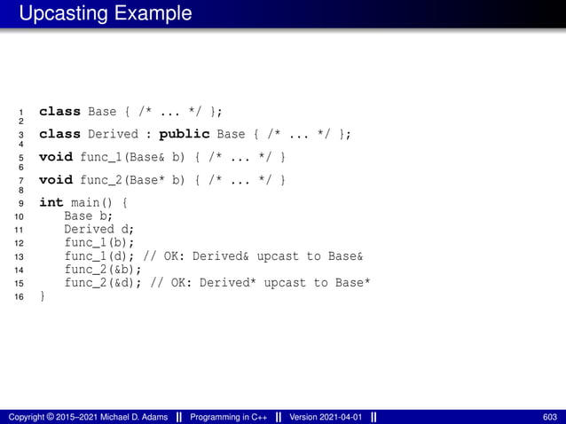Upcasting Example
1 class Base { /* ... */ };
2
3 class Derived : public Base { /* ... */ };
4
5 void func_1(Base& b) { /* ... */ }
6
7 void func_2(Base* b) { /* ... */ }
8
9 int main() {
10 Base b;
11 Derived d;
12 func_1(b);
13 func_1(d); // OK: Derived& upcast to Base&
14 func_2(&b);
15 func_2(&d); // OK: Derived* upcast to Base*
16 }
Copyright © 2015–2021 Michael D. Adams Programming in C++ Version 2021-04-01 603
 