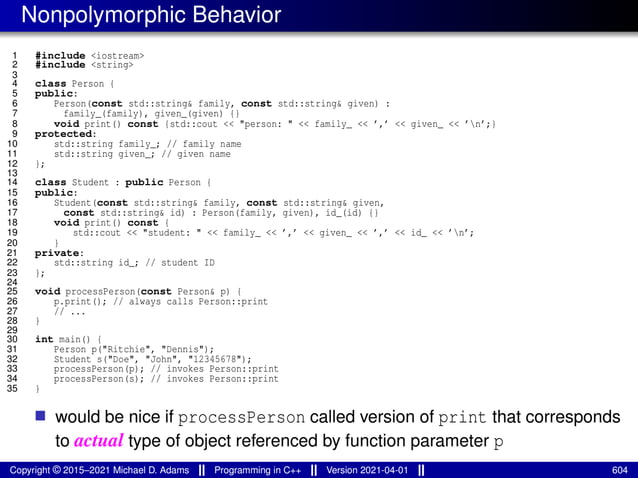 Nonpolymorphic Behavior
1 #include <iostream>
2 #include <string>
3
4 class Person {
5 public:
6 Person(const std::string& family, const std::string& given) :
7 family_(family), given_(given) {}
8 void print() const {std::cout << "person: " << family_ << ’,’ << given_ << ’n’;}
9 protected:
10 std::string family_; // family name
11 std::string given_; // given name
12 };
13
14 class Student : public Person {
15 public:
16 Student(const std::string& family, const std::string& given,
17 const std::string& id) : Person(family, given), id_(id) {}
18 void print() const {
19 std::cout << "student: " << family_ << ’,’ << given_ << ’,’ << id_ << ’n’;
20 }
21 private:
22 std::string id_; // student ID
23 };
24
25 void processPerson(const Person& p) {
26 p.print(); // always calls Person::print
27 // ...
28 }
29
30 int main() {
31 Person p("Ritchie", "Dennis");
32 Student s("Doe", "John", "12345678");
33 processPerson(p); // invokes Person::print
34 processPerson(s); // invokes Person::print
35 }
■ would be nice if processPerson called version of print that corresponds
to actual type of object referenced by function parameter p
Copyright © 2015–2021 Michael D. Adams Programming in C++ Version 2021-04-01 604
 