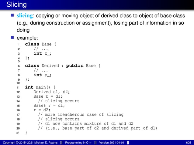 Slicing
■ slicing: copying or moving object of derived class to object of base class
(e.g., during construction or assignment), losing part of information in so
doing
■ example:
1 class Base {
2 // ...
3 int x_;
4 };
5
6 class Derived : public Base {
7 // ...
8 int y_;
9 };
10
11 int main() {
12 Derived d1, d2;
13 Base b = d1;
14 // slicing occurs
15 Base& r = d1;
16 r = d2;
17 // more treacherous case of slicing
18 // slicing occurs
19 // d1 now contains mixture of d1 and d2
20 // (i.e., base part of d2 and derived part of d1)
21 }
Copyright © 2015–2021 Michael D. Adams Programming in C++ Version 2021-04-01 605
 