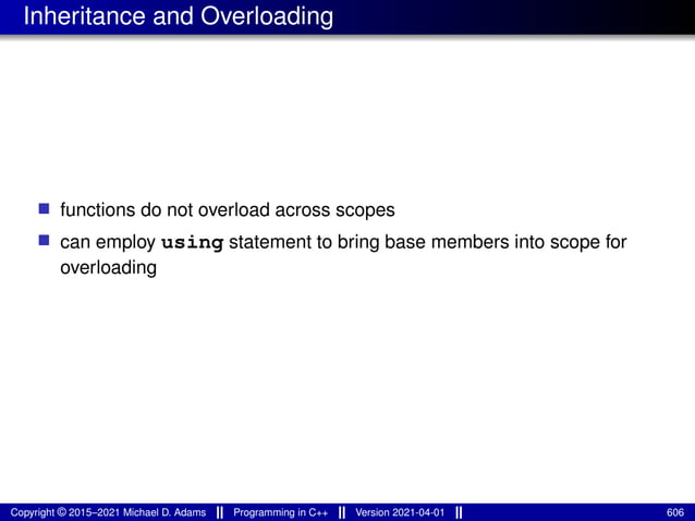 Inheritance and Overloading
■ functions do not overload across scopes
■ can employ using statement to bring base members into scope for
overloading
Copyright © 2015–2021 Michael D. Adams Programming in C++ Version 2021-04-01 606
 