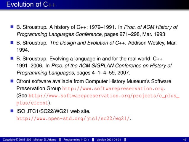 Evolution of C++
■ B. Stroustrup. A history of C++: 1979–1991. In Proc. of ACM History of
Programming Languages Conference, pages 271–298, Mar. 1993
■ B. Stroustrup. The Design and Evolution of C++. Addison Wesley, Mar.
1994.
■ B. Stroustrup. Evolving a language in and for the real world: C++
1991–2006. In Proc. of the ACM SIGPLAN Conference on History of
Programming Languages, pages 4–1–4–59, 2007.
■ Cfront software available from Computer History Museum’s Software
Preservation Group http://www.softwarepreservation.org.
(See http://www.softwarepreservation.org/projects/c_plus_
plus/cfront).
■ ISO JTC1/SC22/WG21 web site.
http://www.open-std.org/jtc1/sc22/wg21/.
Copyright © 2015–2021 Michael D. Adams Programming in C++ Version 2021-04-01 40
 