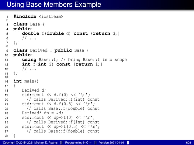Using Base Members Example
1 #include <iostream>
2
3 class Base {
4 public:
5 double f(double d) const {return d;}
6 // ...
7 };
8
9 class Derived : public Base {
10 public:
11 using Base::f; // bring Base::f into scope
12 int f(int i) const {return i;}
13 // ...
14 };
15
16 int main()
17 {
18 Derived d;
19 std::cout << d.f(0) << ’n’;
20 // calls Derived::f(int) const
21 std::cout << d.f(0.5) << ’n’;
22 // calls Base::f(double) const
23 Derived* dp = &d;
24 std::cout << dp->f(0) << ’n’;
25 // calls Derived::f(int) const
26 std::cout << dp->f(0.5) << ’n’;
27 // calls Base::f(double) const
28 }
Copyright © 2015–2021 Michael D. Adams Programming in C++ Version 2021-04-01 608
 