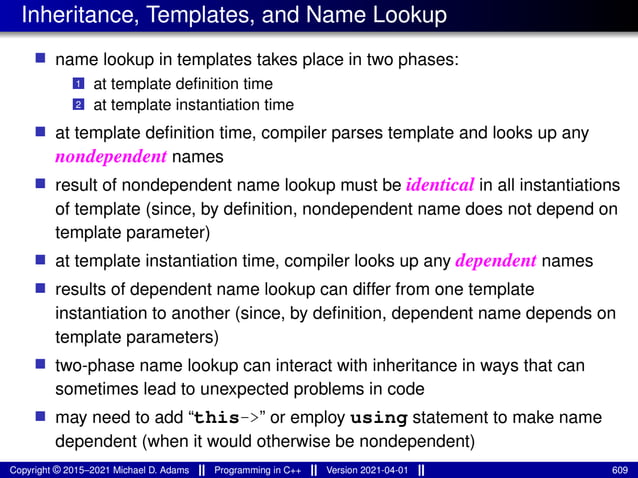 Inheritance, Templates, and Name Lookup
■ name lookup in templates takes place in two phases:
1 at template definition time
2 at template instantiation time
■ at template definition time, compiler parses template and looks up any
nondependent names
■ result of nondependent name lookup must be identical in all instantiations
of template (since, by definition, nondependent name does not depend on
template parameter)
■ at template instantiation time, compiler looks up any dependent names
■ results of dependent name lookup can differ from one template
instantiation to another (since, by definition, dependent name depends on
template parameters)
■ two-phase name lookup can interact with inheritance in ways that can
sometimes lead to unexpected problems in code
■ may need to add “this->” or employ using statement to make name
dependent (when it would otherwise be nondependent)
Copyright © 2015–2021 Michael D. Adams Programming in C++ Version 2021-04-01 609
 