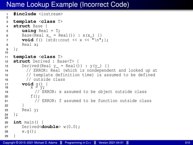Name Lookup Example (Incorrect Code)
1 #include <iostream>
2
3 template <class T>
4 struct Base {
5 using Real = T;
6 Base(Real x_ = Real()) : x(x_) {}
7 void f() {std::cout << x << "n";};
8 Real x;
9 };
10
11 template <class T>
12 struct Derived : Base<T> {
13 Derived(Real y_ = Real()) : y(y_) {}
14 // ERROR: Real (which is nondependent and looked up at
15 // template definition time) is assumed to be defined
16 // outside class
17 void g() {
18 x = y;
19 // ERROR: x assumed to be object outside class
20 f();
21 // ERROR: f assumed to be function outside class
22 }
23 Real y;
24 };
25
26 int main() {
27 Derived<double> w(0.0);
28 w.g();
29 }
Copyright © 2015–2021 Michael D. Adams Programming in C++ Version 2021-04-01 610
 