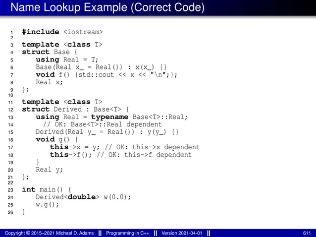 Name Lookup Example (Correct Code)
1 #include <iostream>
2
3 template <class T>
4 struct Base {
5 using Real = T;
6 Base(Real x_ = Real()) : x(x_) {}
7 void f() {std::cout << x << "n";};
8 Real x;
9 };
10
11 template <class T>
12 struct Derived : Base<T> {
13 using Real = typename Base<T>::Real;
14 // OK: Base<T>::Real dependent
15 Derived(Real y_ = Real()) : y(y_) {}
16 void g() {
17 this->x = y; // OK: this->x dependent
18 this->f(); // OK: this->f dependent
19 }
20 Real y;
21 };
22
23 int main() {
24 Derived<double> w(0.0);
25 w.g();
26 }
Copyright © 2015–2021 Michael D. Adams Programming in C++ Version 2021-04-01 611
 
