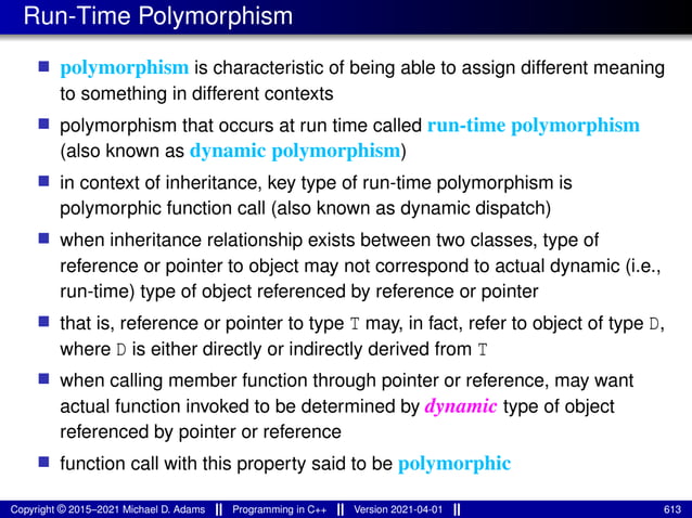 Run-Time Polymorphism
■ polymorphism is characteristic of being able to assign different meaning
to something in different contexts
■ polymorphism that occurs at run time called run-time polymorphism
(also known as dynamic polymorphism)
■ in context of inheritance, key type of run-time polymorphism is
polymorphic function call (also known as dynamic dispatch)
■ when inheritance relationship exists between two classes, type of
reference or pointer to object may not correspond to actual dynamic (i.e.,
run-time) type of object referenced by reference or pointer
■ that is, reference or pointer to type T may, in fact, refer to object of type D,
where D is either directly or indirectly derived from T
■ when calling member function through pointer or reference, may want
actual function invoked to be determined by dynamic type of object
referenced by pointer or reference
■ function call with this property said to be polymorphic
Copyright © 2015–2021 Michael D. Adams Programming in C++ Version 2021-04-01 613
 