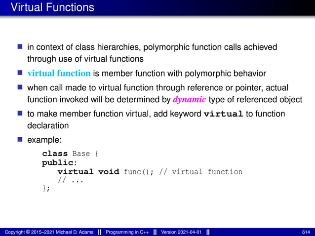 Virtual Functions
■ in context of class hierarchies, polymorphic function calls achieved
through use of virtual functions
■ virtual function is member function with polymorphic behavior
■ when call made to virtual function through reference or pointer, actual
function invoked will be determined by dynamic type of referenced object
■ to make member function virtual, add keyword virtual to function
declaration
■ example:
class Base {
public:
virtual void func(); // virtual function
// ...
};
Copyright © 2015–2021 Michael D. Adams Programming in C++ Version 2021-04-01 614
 