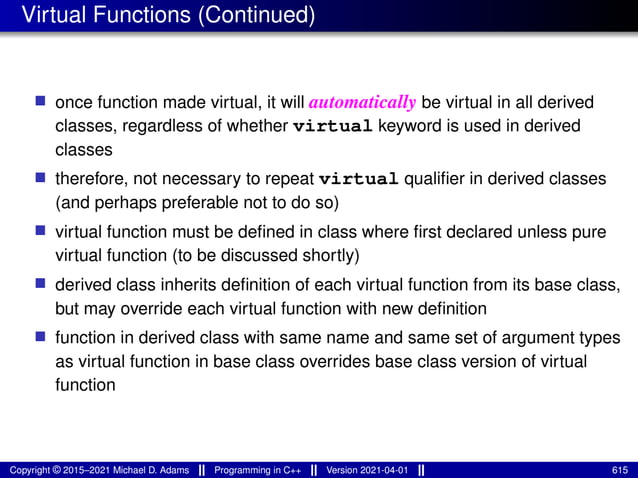 Virtual Functions (Continued)
■ once function made virtual, it will automatically be virtual in all derived
classes, regardless of whether virtual keyword is used in derived
classes
■ therefore, not necessary to repeat virtual qualifier in derived classes
(and perhaps preferable not to do so)
■ virtual function must be defined in class where first declared unless pure
virtual function (to be discussed shortly)
■ derived class inherits definition of each virtual function from its base class,
but may override each virtual function with new definition
■ function in derived class with same name and same set of argument types
as virtual function in base class overrides base class version of virtual
function
Copyright © 2015–2021 Michael D. Adams Programming in C++ Version 2021-04-01 615
 